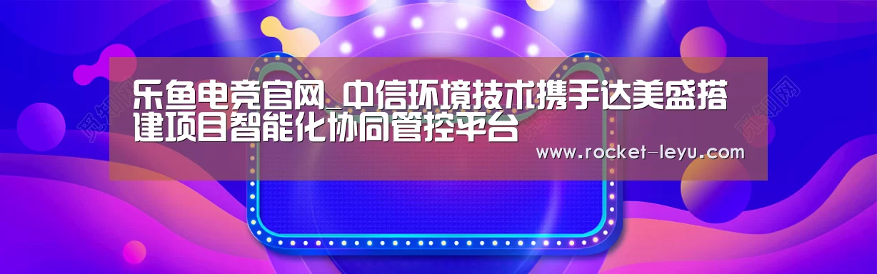 乐鱼电竞官网_中信环境技术携手达美盛搭建项目智能化协同管控平台(图2)