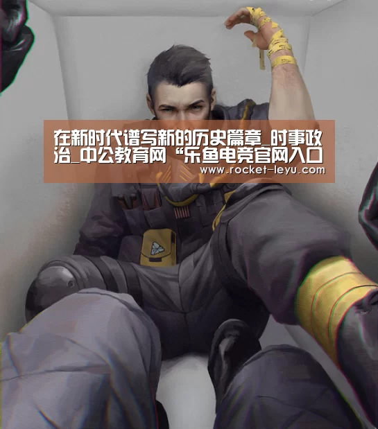 在新时代谱写新的历史篇章_时事政治_中公教育网“乐鱼电竞官网入口”(图1)